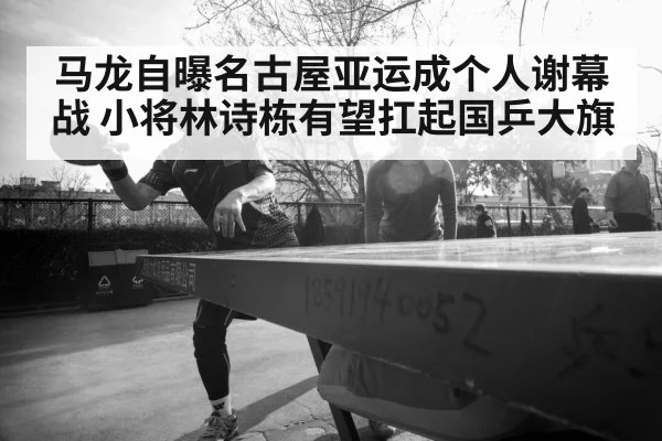 马龙自曝名古屋亚运成个人谢幕战 小将林诗栋有望扛起国乒大旗
