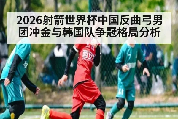 2026射箭世界杯中国反曲弓男团冲金与韩国队争冠格局分析